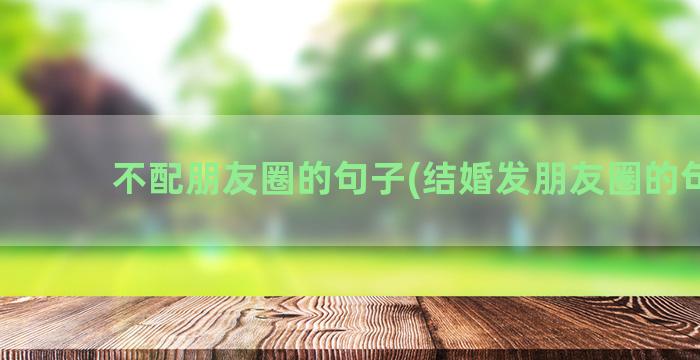 不配朋友圈的句子(结婚发朋友圈的句子)