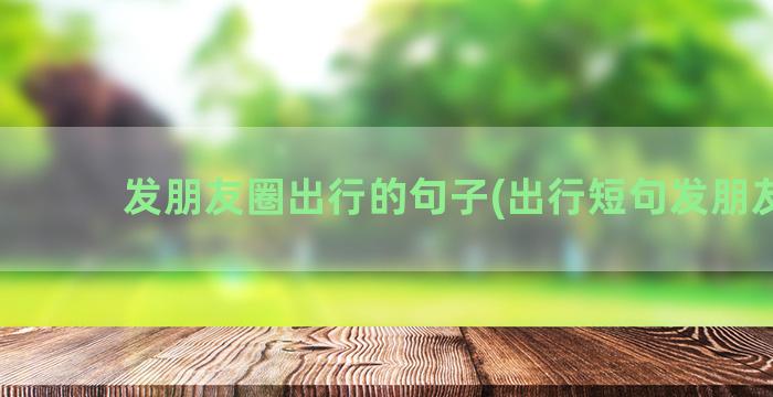 发朋友圈出行的句子(出行短句发朋友圈)