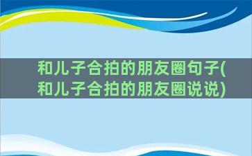 和儿子合拍的朋友圈句子(和儿子合拍的朋友圈说说)