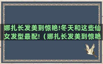 娜扎长发美到惊艳!冬天和这些仙女发型最配!（娜扎长发美到惊艳!冬天和这些仙女发型最配的是什么）