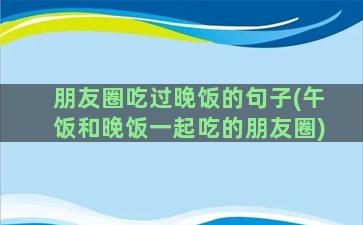 朋友圈吃过晚饭的句子(午饭和晚饭一起吃的朋友圈)