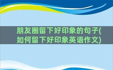 朋友圈留下好印象的句子(如何留下好印象英语作文)