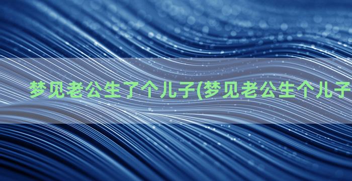 梦见老公生了个儿子(梦见老公生个儿子什么预兆)