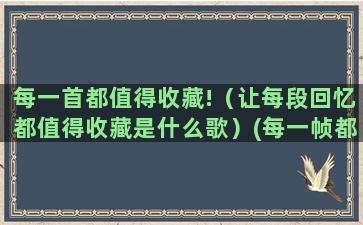 每一首都值得收藏!（让每段回忆都值得收藏是什么歌）(每一帧都值得收藏)