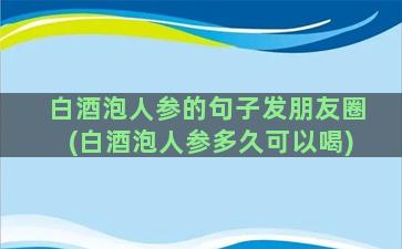 白酒泡人参的句子发朋友圈(白酒泡人参多久可以喝)