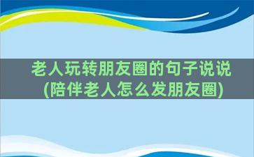 老人玩转朋友圈的句子说说(陪伴老人怎么发朋友圈)