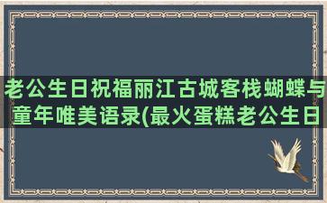 老公生日祝福丽江古城客栈蝴蝶与童年唯美语录(最火蛋糕老公生日祝福)