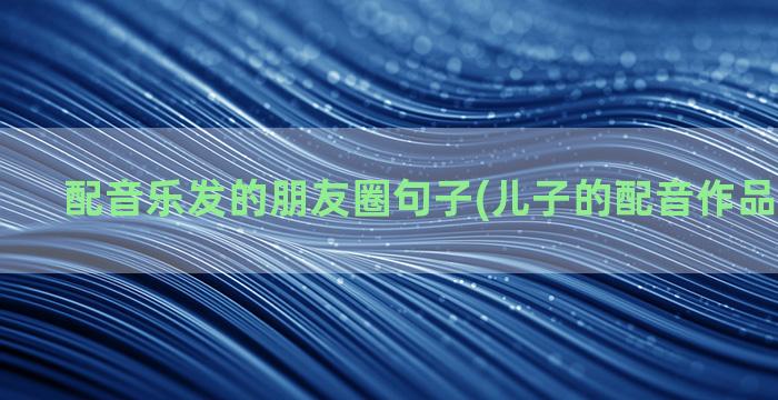 配音乐发的朋友圈句子(儿子的配音作品发朋友圈)