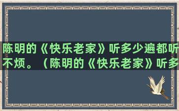 陈明的《快乐老家》听多少遍都听不烦。（陈明的《快乐老家》听多少遍都听不烦了）(陈明快乐老家mv)