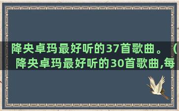 降央卓玛最好听的37首歌曲。（降央卓玛最好听的30首歌曲,每一首都值得收藏）(降央卓玛最好听的15首联唱)